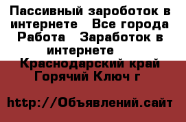 Пассивный зароботок в интернете - Все города Работа » Заработок в интернете   . Краснодарский край,Горячий Ключ г.